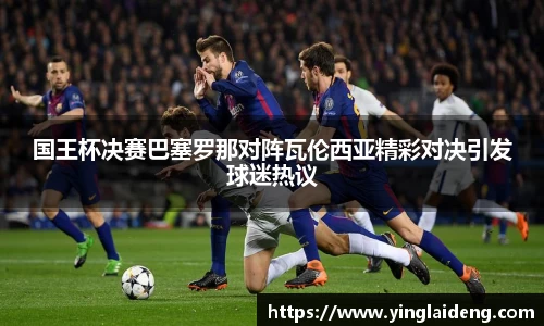 国王杯决赛巴塞罗那对阵瓦伦西亚精彩对决引发球迷热议